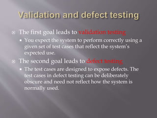  The first goal leads to validation testing
 You expect the system to perform correctly using a
given set of test cases that reflect the system’s
expected use.
 The second goal leads to defect testing
 The test cases are designed to expose defects. The
test cases in defect testing can be deliberately
obscure and need not reflect how the system is
normally used.
 