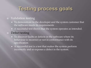  Validation testing
 To demonstrate to the developer and the system customer that
the software meets its requirements
 A successful test shows that the system operates as intended.
 Defect testing
 To discover faults or defects in the software where its
behaviour is incorrect or not in conformance with its
specification
 A successful test is a test that makes the system perform
incorrectly and so exposes a defect in the system.
 