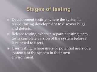  Development testing, where the system is
tested during development to discover bugs
and defects.
 Release testing, where a separate testing team
test a complete version of the system before it
is released to users.
 User testing, where users or potential users of a
system test the system in their own
environment.
 