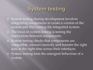  System testing during development involves
integrating components to create a version of the
system and then testing the integrated system.
 The focus in system testing is testing the
interactions between components.
 System testing checks that components are
compatible, interact correctly and transfer the right
data at the right time across their interfaces.
 System testing tests the emergent behaviour of a
system.
 