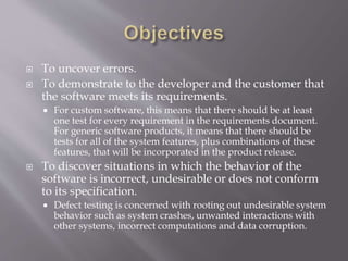  To uncover errors.
 To demonstrate to the developer and the customer that
the software meets its requirements.
 For custom software, this means that there should be at least
one test for every requirement in the requirements document.
For generic software products, it means that there should be
tests for all of the system features, plus combinations of these
features, that will be incorporated in the product release.
 To discover situations in which the behavior of the
software is incorrect, undesirable or does not conform
to its specification.
 Defect testing is concerned with rooting out undesirable system
behavior such as system crashes, unwanted interactions with
other systems, incorrect computations and data corruption.
 