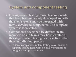  During system testing, reusable components
that have been separately developed and off-
the-shelf systems may be integrated with
newly developed components. The complete
system is then tested.
 Components developed by different team
members or sub-teams may be integrated at
this stage. System testing is a collective rather
than an individual process.
 In some companies, system testing may involve a
separate testing team with no involvement from
designers and programmers.
 
