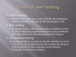  Alpha testing
 Users of the software work with the development
team to test the software at the developer’s site.
 Beta testing
 A release of the software is made available to users
to allow them to experiment and to raise problems
that they discover with the system developers.
 Acceptance testing
 Customers test a system to decide whether or not it
is ready to be accepted from the system developers
and deployed in the customer environment.
Primarily for custom systems.
 