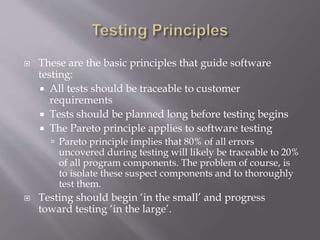  These are the basic principles that guide software
testing:
 All tests should be traceable to customer
requirements
 Tests should be planned long before testing begins
 The Pareto principle applies to software testing
 Pareto principle implies that 80% of all errors
uncovered during testing will likely be traceable to 20%
of all program components. The problem of course, is
to isolate these suspect components and to thoroughly
test them.
 Testing should begin ‘in the small’ and progress
toward testing ‘in the large’.
 
