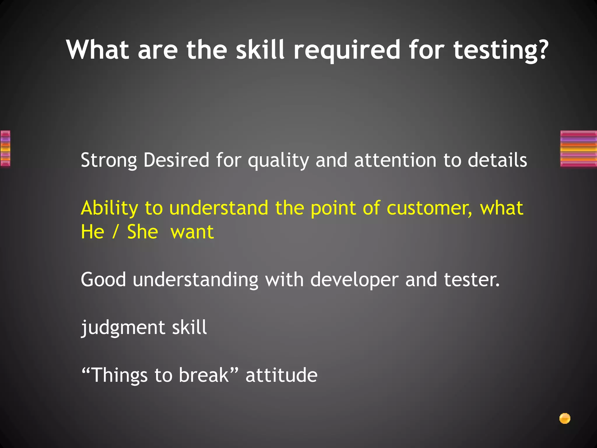 What are the skill required for testing?
Strong Desired for quality and attention to details
Ability to understand the point of customer, what
He / She want
Good understanding with developer and tester.
judgment skill
“Things to break” attitude
 