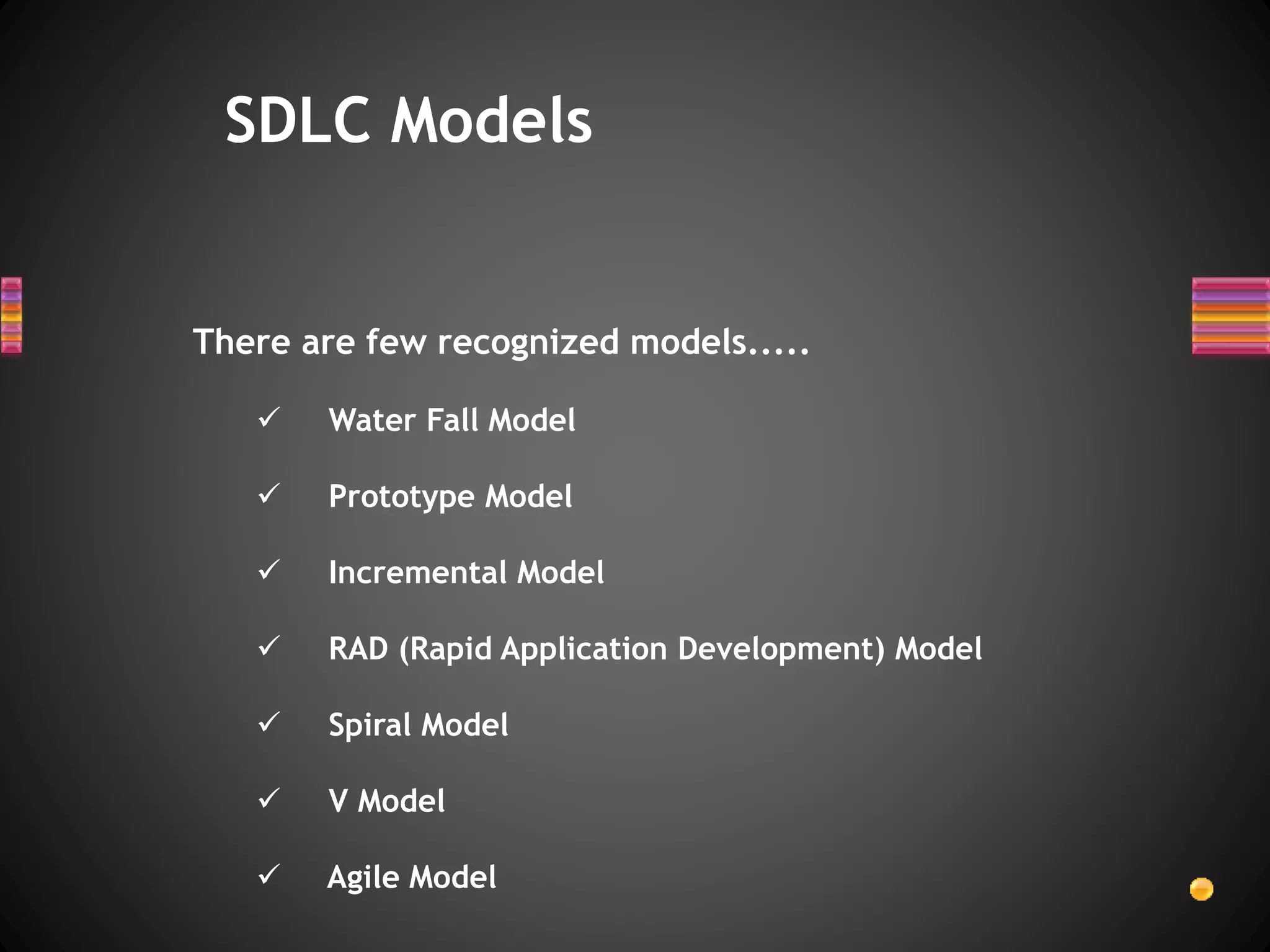 There are few recognized models.....
 Water Fall Model
 Prototype Model
 Incremental Model
 RAD (Rapid Application Development) Model
 Spiral Model
 V Model
 Agile Model
SDLC Models
 