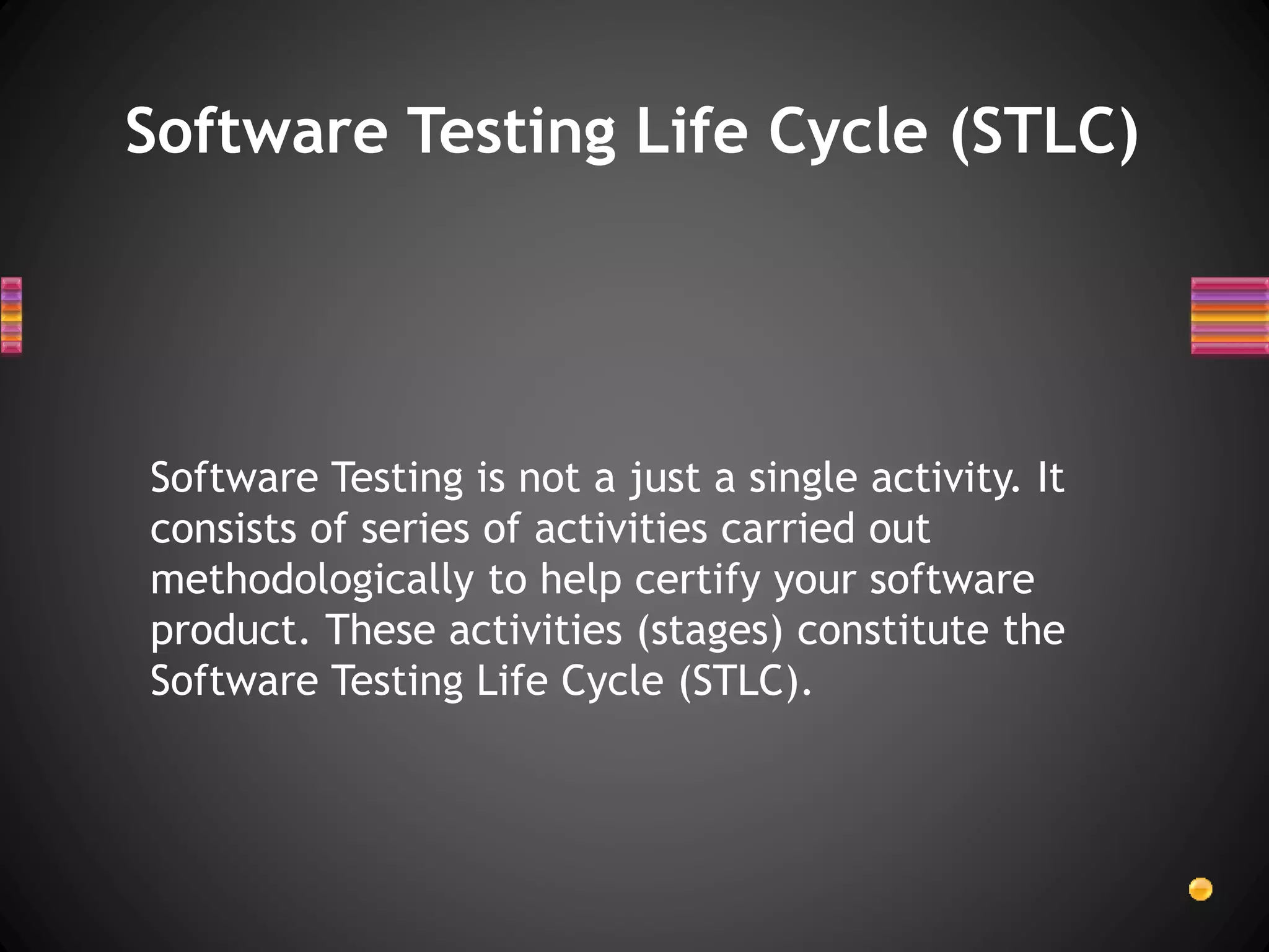 Software Testing Life Cycle (STLC)
Software Testing is not a just a single activity. It
consists of series of activities carried out
methodologically to help certify your software
product. These activities (stages) constitute the
Software Testing Life Cycle (STLC).
 