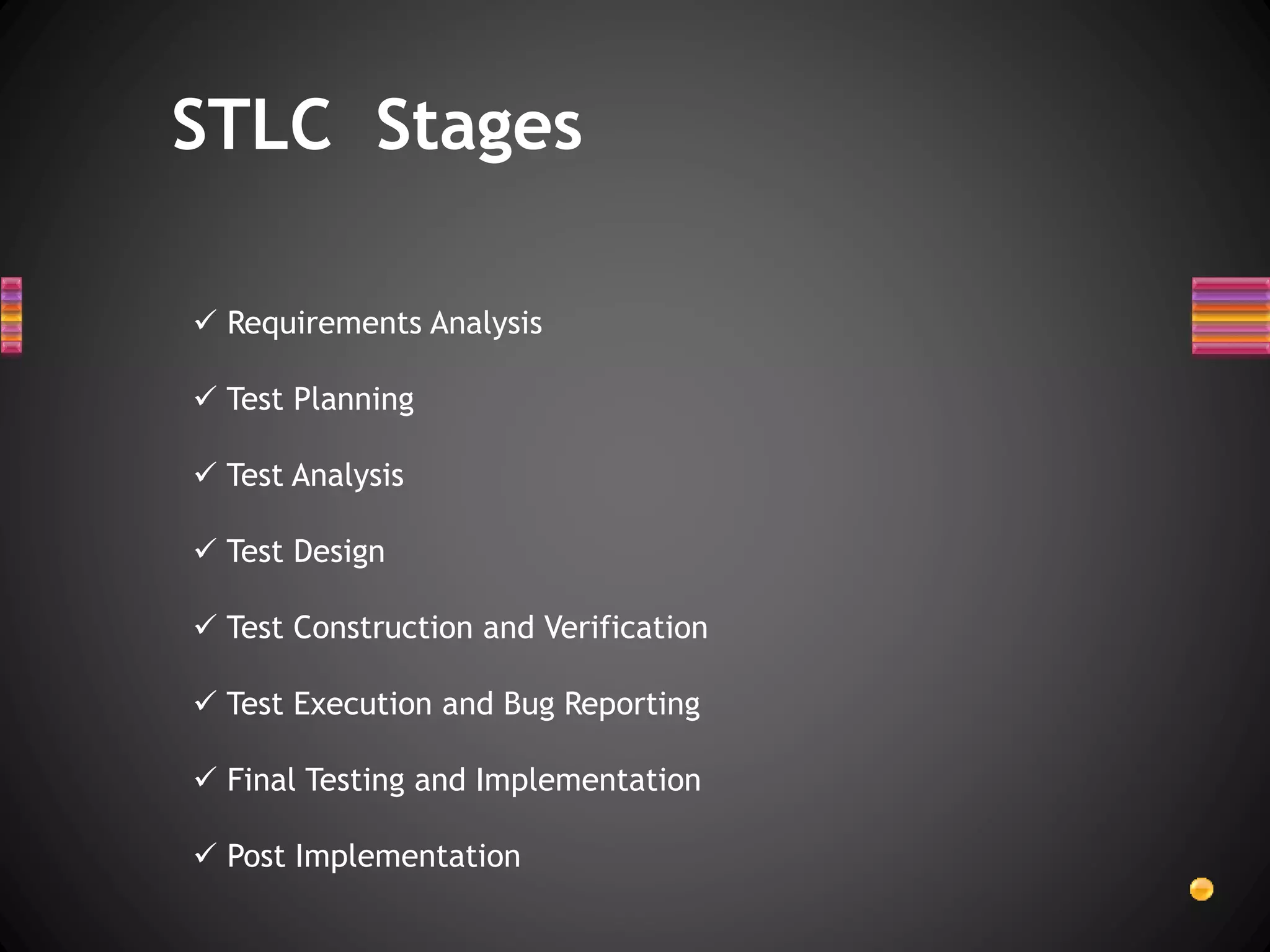  Requirements Analysis
 Test Planning
 Test Analysis
 Test Design
 Test Construction and Verification
 Test Execution and Bug Reporting
 Final Testing and Implementation
 Post Implementation
STLC Stages
 