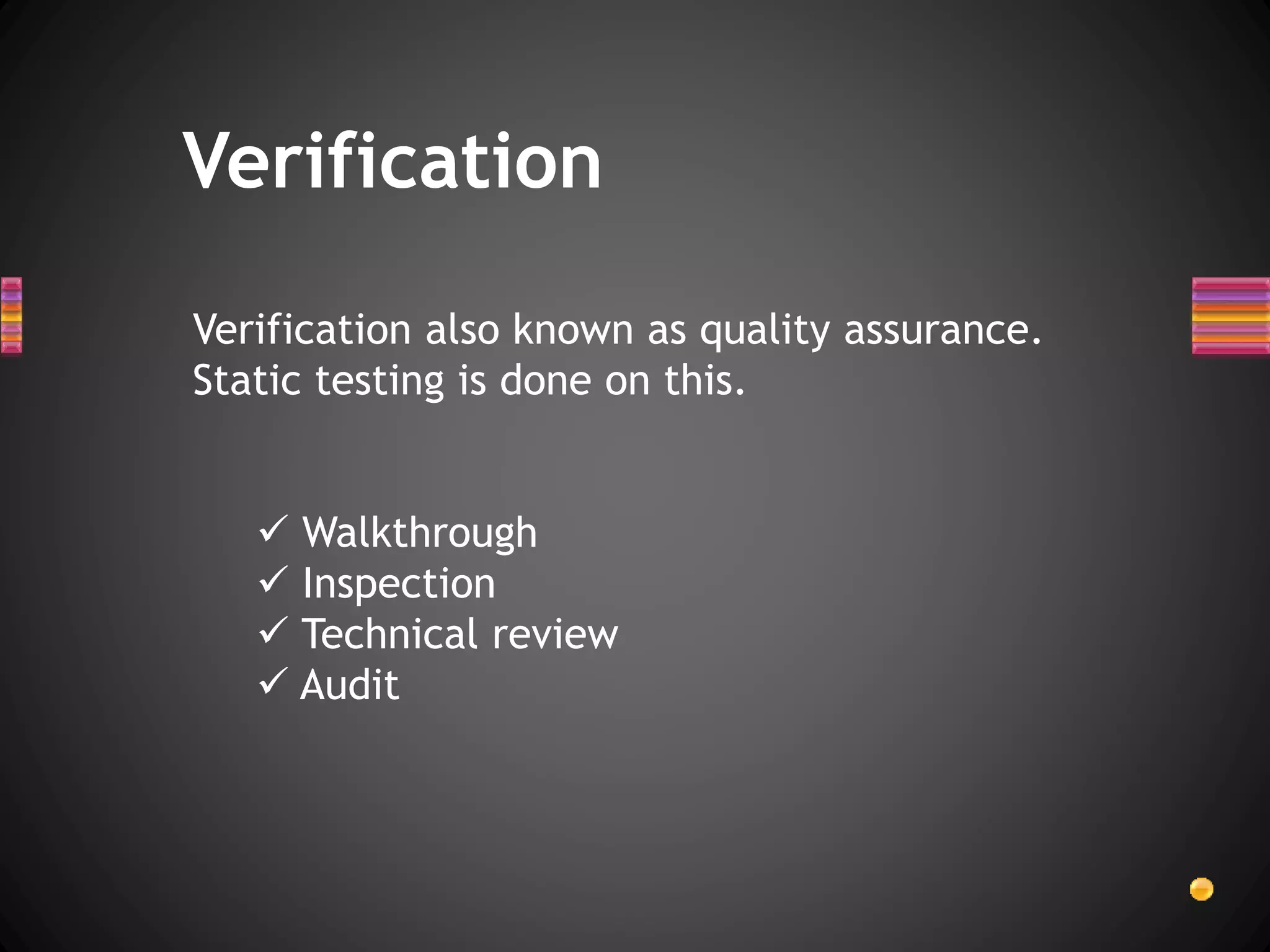 Verification also known as quality assurance.
Static testing is done on this.
 Walkthrough
 Inspection
 Technical review
 Audit
Verification
 