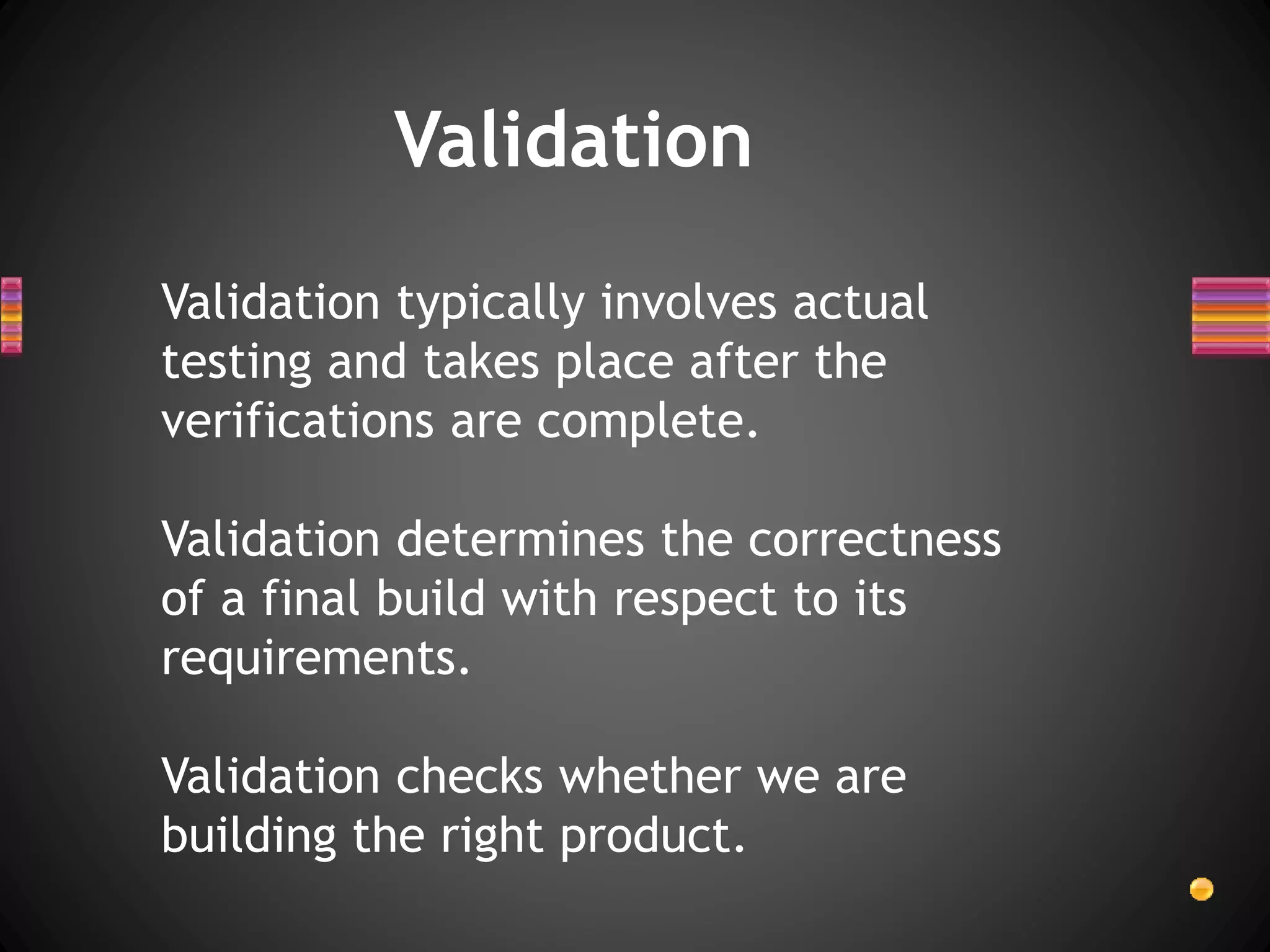 Validation
Validation typically involves actual
testing and takes place after the
verifications are complete.
Validation determines the correctness
of a final build with respect to its
requirements.
Validation checks whether we are
building the right product.
 