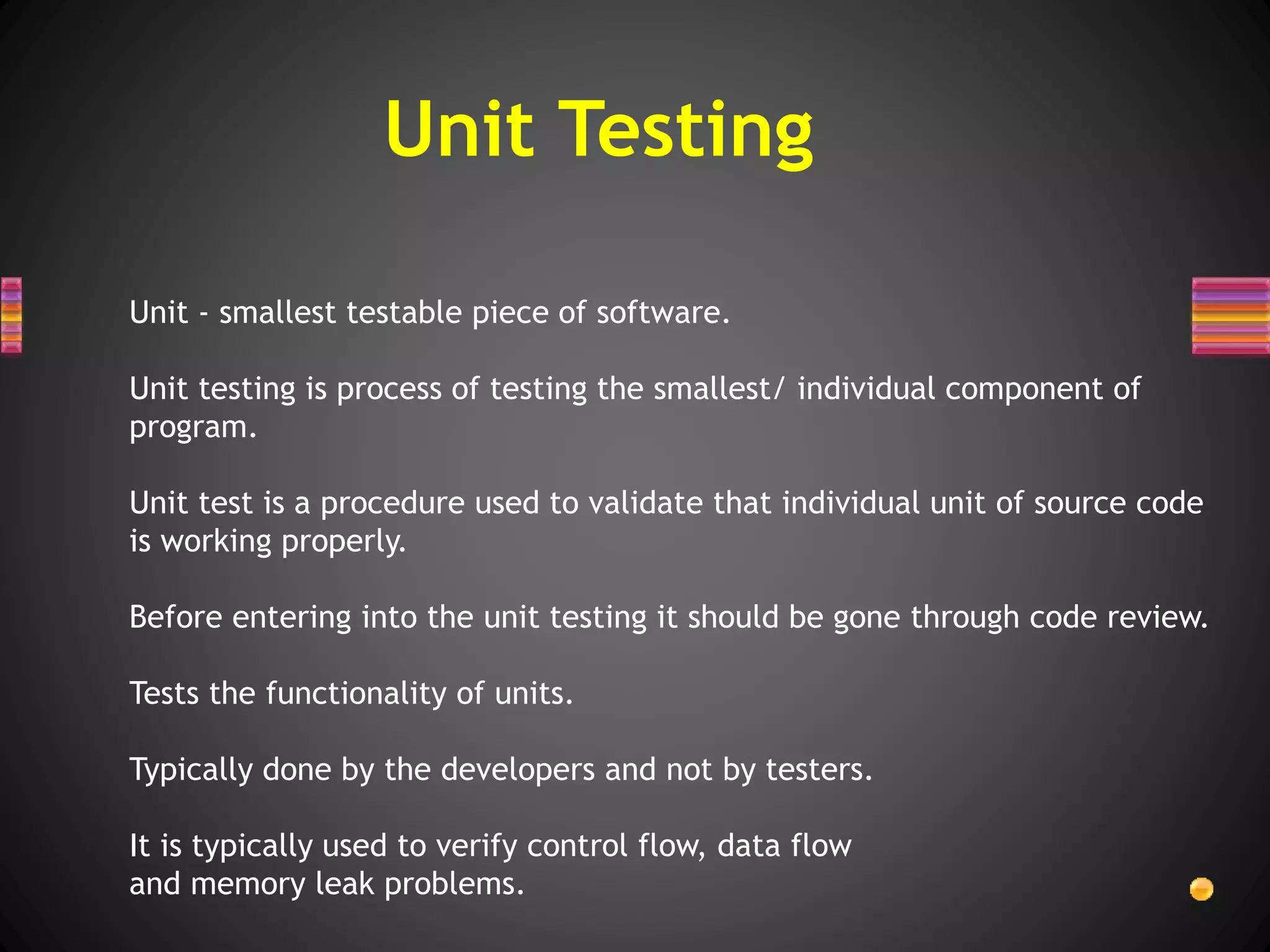Unit - smallest testable piece of software.
Unit testing is process of testing the smallest/ individual component of
program.
Unit test is a procedure used to validate that individual unit of source code
is working properly.
Before entering into the unit testing it should be gone through code review.
Tests the functionality of units.
Typically done by the developers and not by testers.
It is typically used to verify control flow, data flow
and memory leak problems.
Unit Testing
 