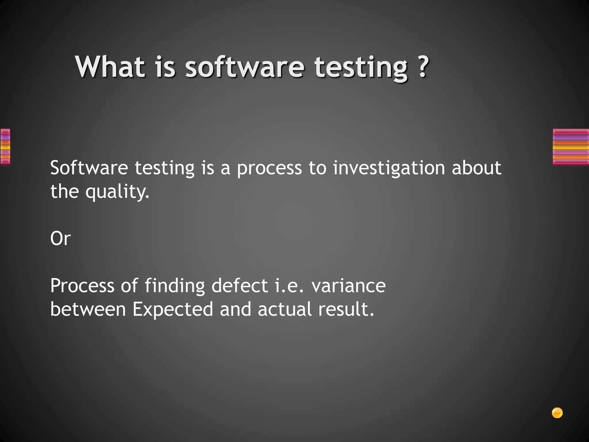 What is software testing ?
Software testing is a process to investigation about
the quality.
Or
Process of finding defect i.e. variance
between Expected and actual result.
 