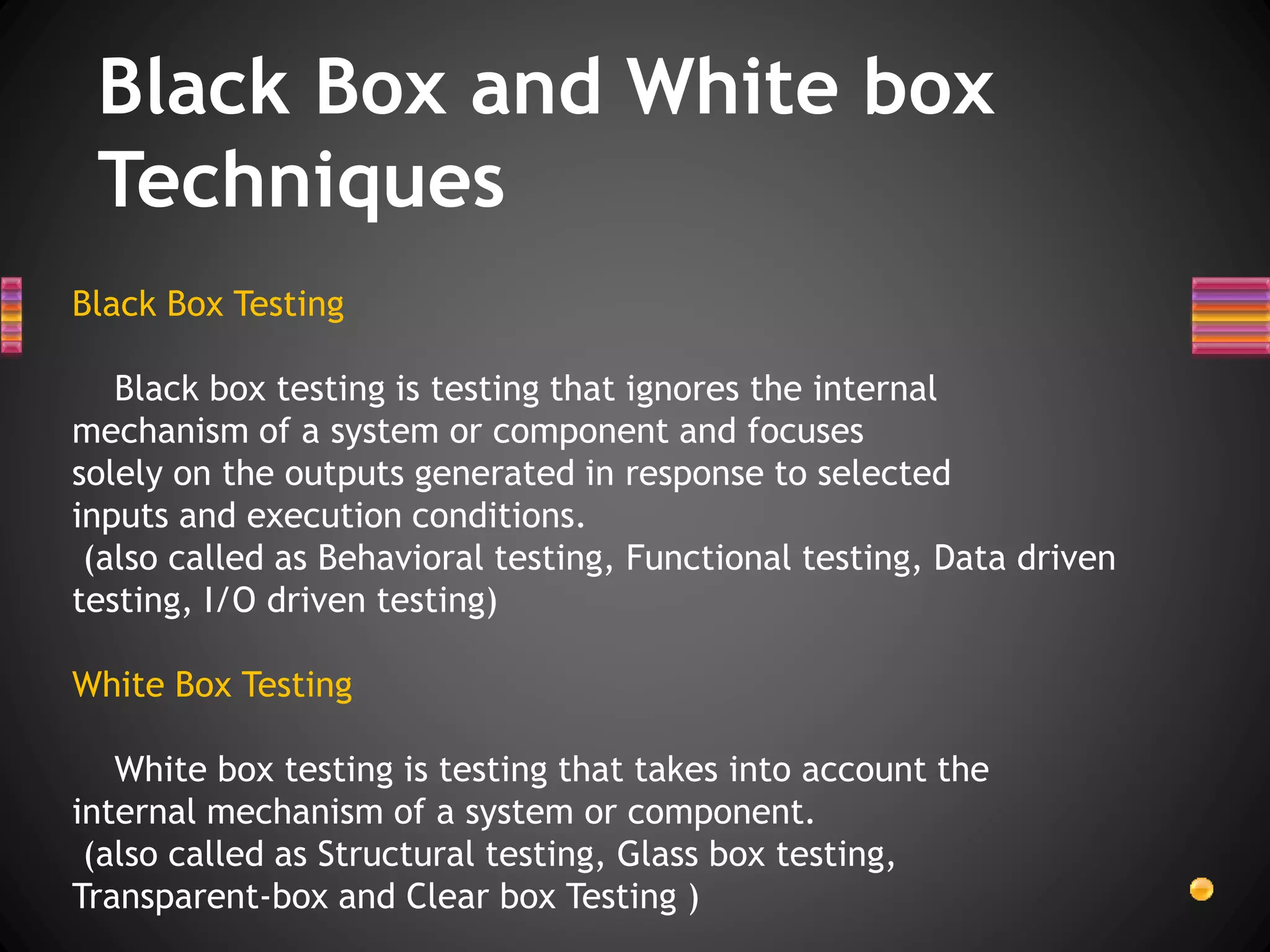 Black Box and White box
Techniques
Black Box Testing
Black box testing is testing that ignores the internal
mechanism of a system or component and focuses
solely on the outputs generated in response to selected
inputs and execution conditions.
(also called as Behavioral testing, Functional testing, Data driven
testing, I/O driven testing)
White Box Testing
White box testing is testing that takes into account the
internal mechanism of a system or component.
(also called as Structural testing, Glass box testing,
Transparent-box and Clear box Testing )
 