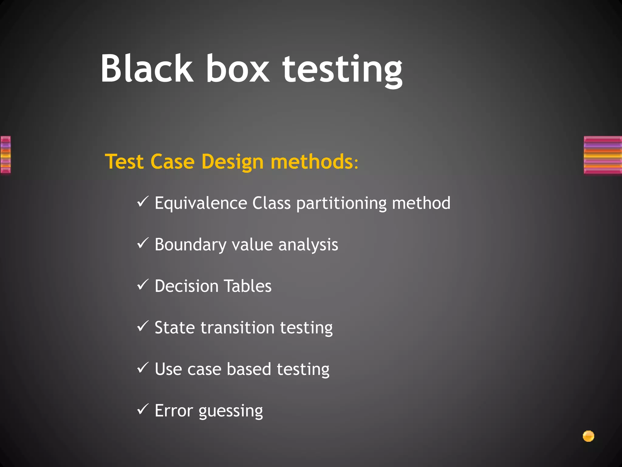 Test Case Design methods:
 Equivalence Class partitioning method
 Boundary value analysis
 Decision Tables
 State transition testing
 Use case based testing
 Error guessing
Black box testing
 