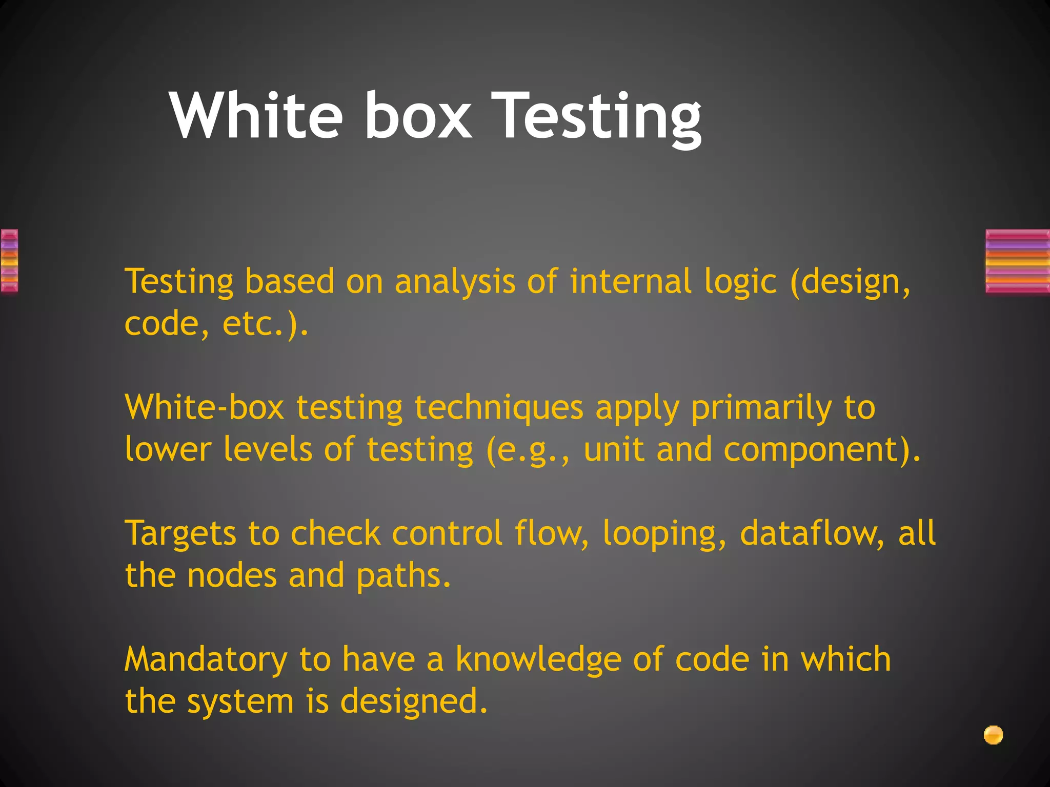 White box Testing
Testing based on analysis of internal logic (design,
code, etc.).
White-box testing techniques apply primarily to
lower levels of testing (e.g., unit and component).
Targets to check control flow, looping, dataflow, all
the nodes and paths.
Mandatory to have a knowledge of code in which
the system is designed.
 