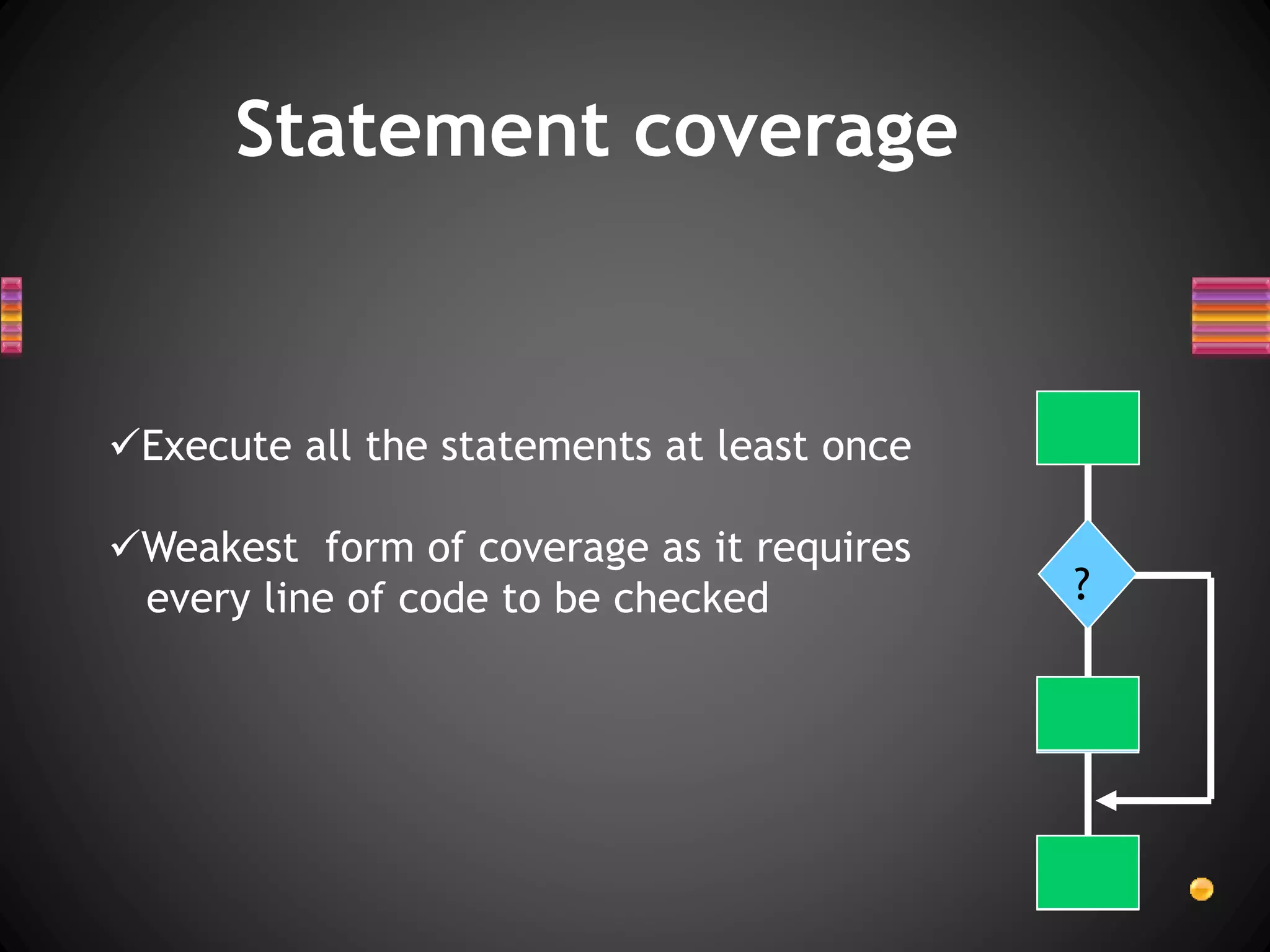 Statement coverage
Execute all the statements at least once
Weakest form of coverage as it requires
every line of code to be checked ?
 
