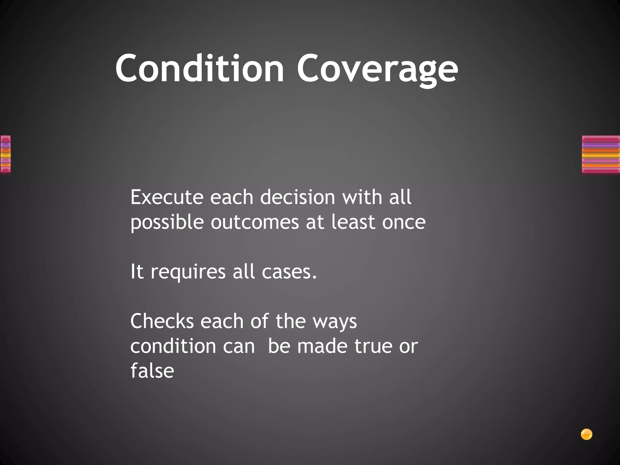 Condition Coverage
Execute each decision with all
possible outcomes at least once
It requires all cases.
Checks each of the ways
condition can be made true or
false
 