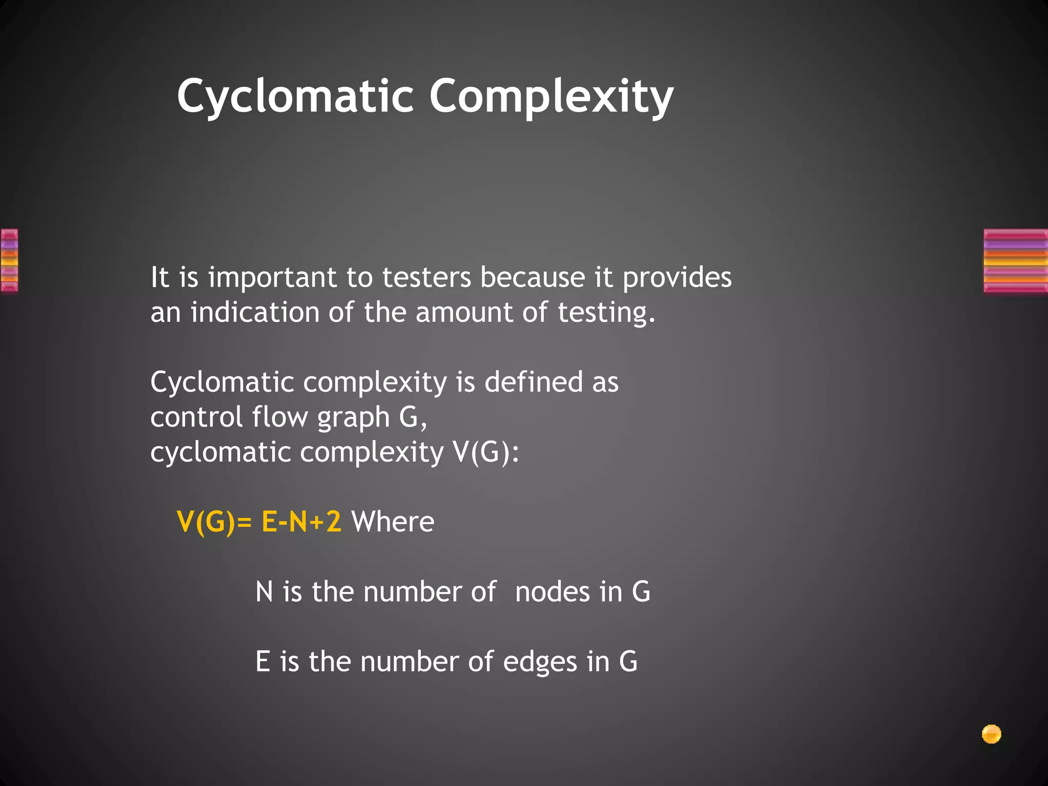 Cyclomatic Complexity
It is important to testers because it provides
an indication of the amount of testing.
Cyclomatic complexity is defined as
control flow graph G,
cyclomatic complexity V(G):
V(G)= E-N+2 Where
N is the number of nodes in G
E is the number of edges in G
 