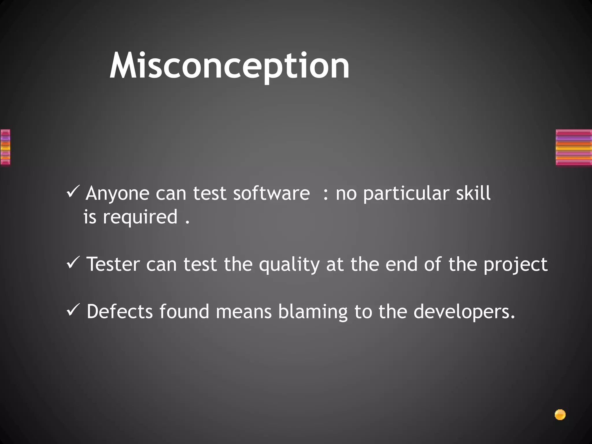 Misconception
 Anyone can test software : no particular skill
is required .
 Tester can test the quality at the end of the project
 Defects found means blaming to the developers.
 