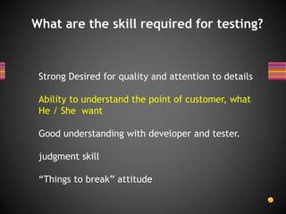 What are the skill required for testing?
Strong Desired for quality and attention to details
Ability to understand the point of customer, what
He / She want
Good understanding with developer and tester.
judgment skill
“Things to break” attitude
 