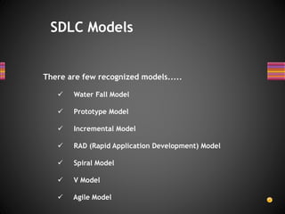 There are few recognized models.....
 Water Fall Model
 Prototype Model
 Incremental Model
 RAD (Rapid Application Development) Model
 Spiral Model
 V Model
 Agile Model
SDLC Models
 