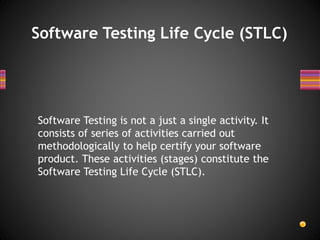 Software Testing Life Cycle (STLC)
Software Testing is not a just a single activity. It
consists of series of activities carried out
methodologically to help certify your software
product. These activities (stages) constitute the
Software Testing Life Cycle (STLC).
 