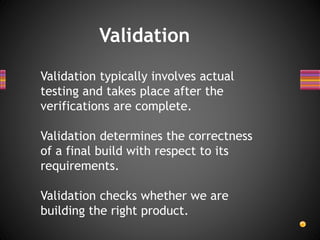Validation
Validation typically involves actual
testing and takes place after the
verifications are complete.
Validation determines the correctness
of a final build with respect to its
requirements.
Validation checks whether we are
building the right product.
 