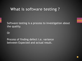 What is software testing ?
Software testing is a process to investigation about
the quality.
Or
Process of finding defect i.e. variance
between Expected and actual result.
 