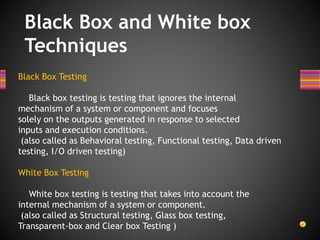 Black Box and White box
Techniques
Black Box Testing
Black box testing is testing that ignores the internal
mechanism of a system or component and focuses
solely on the outputs generated in response to selected
inputs and execution conditions.
(also called as Behavioral testing, Functional testing, Data driven
testing, I/O driven testing)
White Box Testing
White box testing is testing that takes into account the
internal mechanism of a system or component.
(also called as Structural testing, Glass box testing,
Transparent-box and Clear box Testing )
 