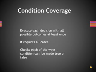 Condition Coverage
Execute each decision with all
possible outcomes at least once
It requires all cases.
Checks each of the ways
condition can be made true or
false
 