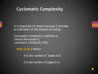 Cyclomatic Complexity
It is important to testers because it provides
an indication of the amount of testing.
Cyclomatic complexity is defined as
control flow graph G,
cyclomatic complexity V(G):
V(G)= E-N+2 Where
N is the number of nodes in G
E is the number of edges in G
 