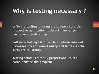 Why is testing necessary ?
software testing is necessary to make sure the
product or application is defect free, as per
customer specifications.
Software testing identifies fault whose removal
increases the software Quality and Increases the
software reliability.
Testing effort is directly proportional to the
complexity of the program.
 