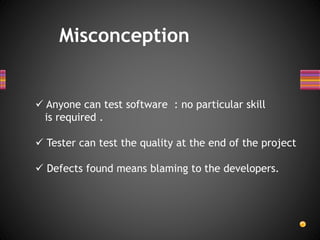 Misconception
 Anyone can test software : no particular skill
is required .
 Tester can test the quality at the end of the project
 Defects found means blaming to the developers.
 