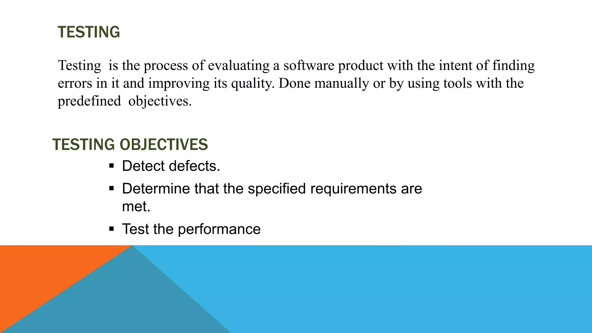 TESTING
Testing is the process of evaluating a software product with the intent of finding
errors in it and improving its quality. Done manually or by using tools with the
predefined objectives.
 Detect defects.
 Determine that the specified requirements are
met.
 Test the performance
TESTING OBJECTIVES
 