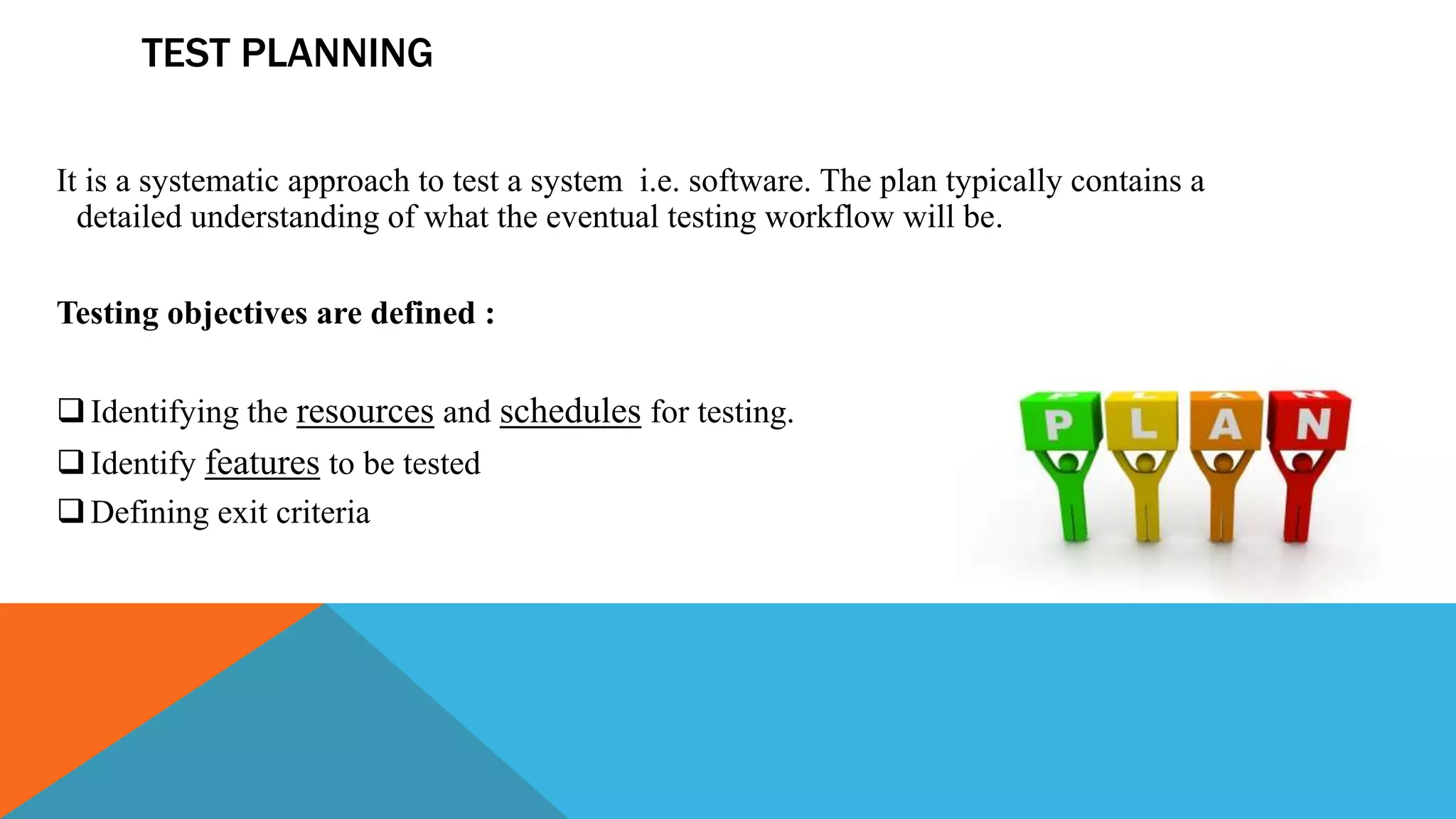 TEST PLANNING
It is a systematic approach to test a system i.e. software. The plan typically contains a
detailed understanding of what the eventual testing workflow will be.
Testing objectives are defined :
Identifying the resources and schedules for testing.
Identify features to be tested
Defining exit criteria
 
