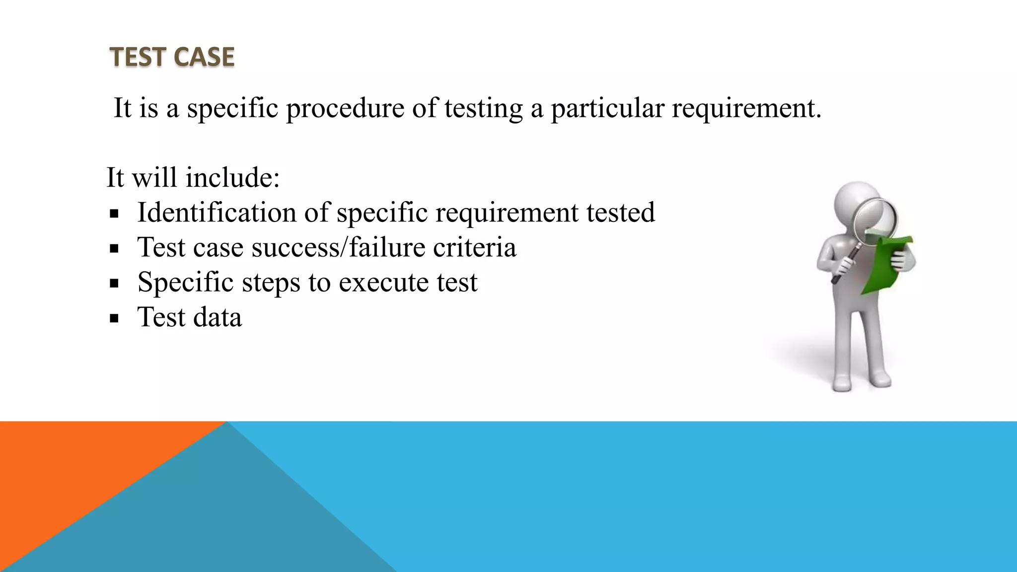 TEST CASE
It is a specific procedure of testing a particular requirement.
It will include:
Identification of specific requirement tested
Test case success/failure criteria
Specific steps to execute test
Test data
 