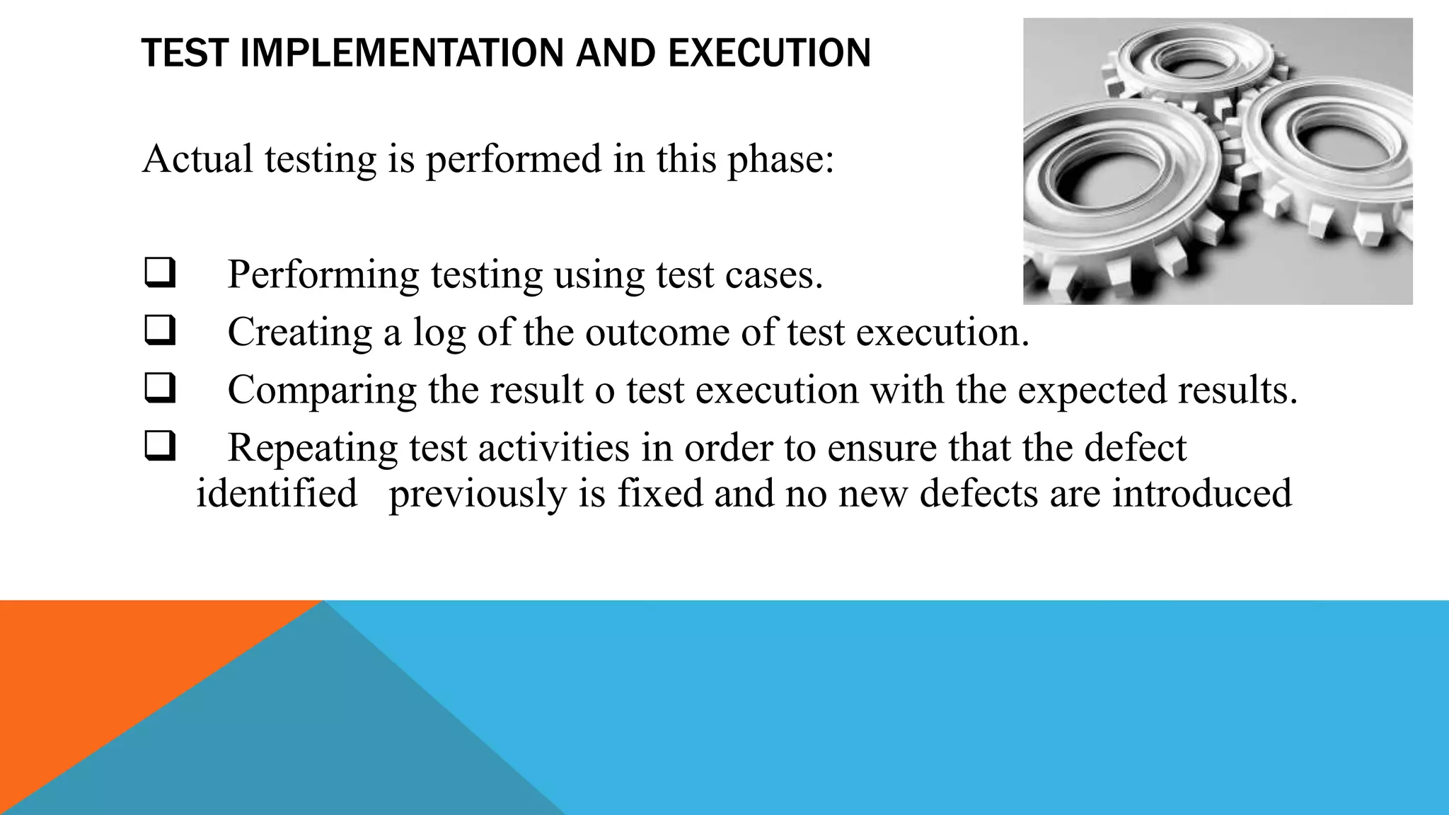 TEST IMPLEMENTATION AND EXECUTION
Actual testing is performed in this phase:
 Performing testing using test cases.
 Creating a log of the outcome of test execution.
 Comparing the result o test execution with the expected results.
 Repeating test activities in order to ensure that the defect
identified previously is fixed and no new defects are introduced
 