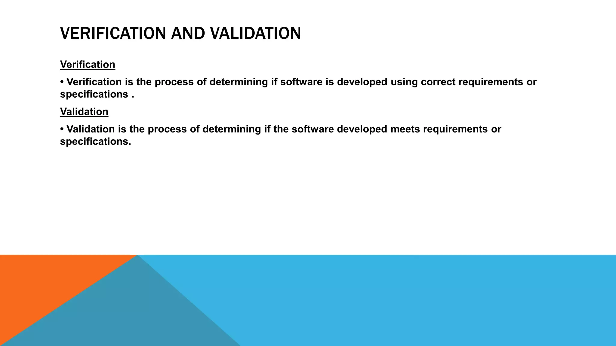 VERIFICATION AND VALIDATION
Verification
• Verification is the process of determining if software is developed using correct requirements or
specifications .
Validation
• Validation is the process of determining if the software developed meets requirements or
specifications.
 