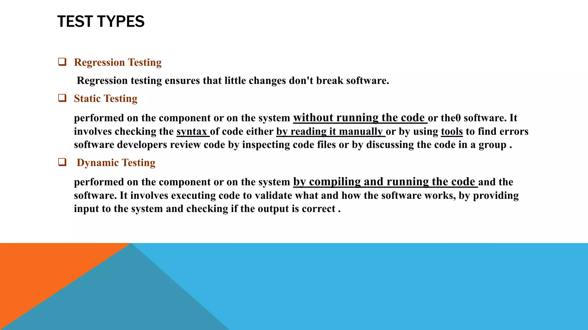 TEST TYPES
 Regression Testing
Regression testing ensures that little changes don't break software.
 Static Testing
performed on the component or on the system without running the code or the0 software. It
involves checking the syntax of code either by reading it manually or by using tools to find errors
software developers review code by inspecting code files or by discussing the code in a group .
 Dynamic Testing
performed on the component or on the system by compiling and running the code and the
software. It involves executing code to validate what and how the software works, by providing
input to the system and checking if the output is correct .
 
