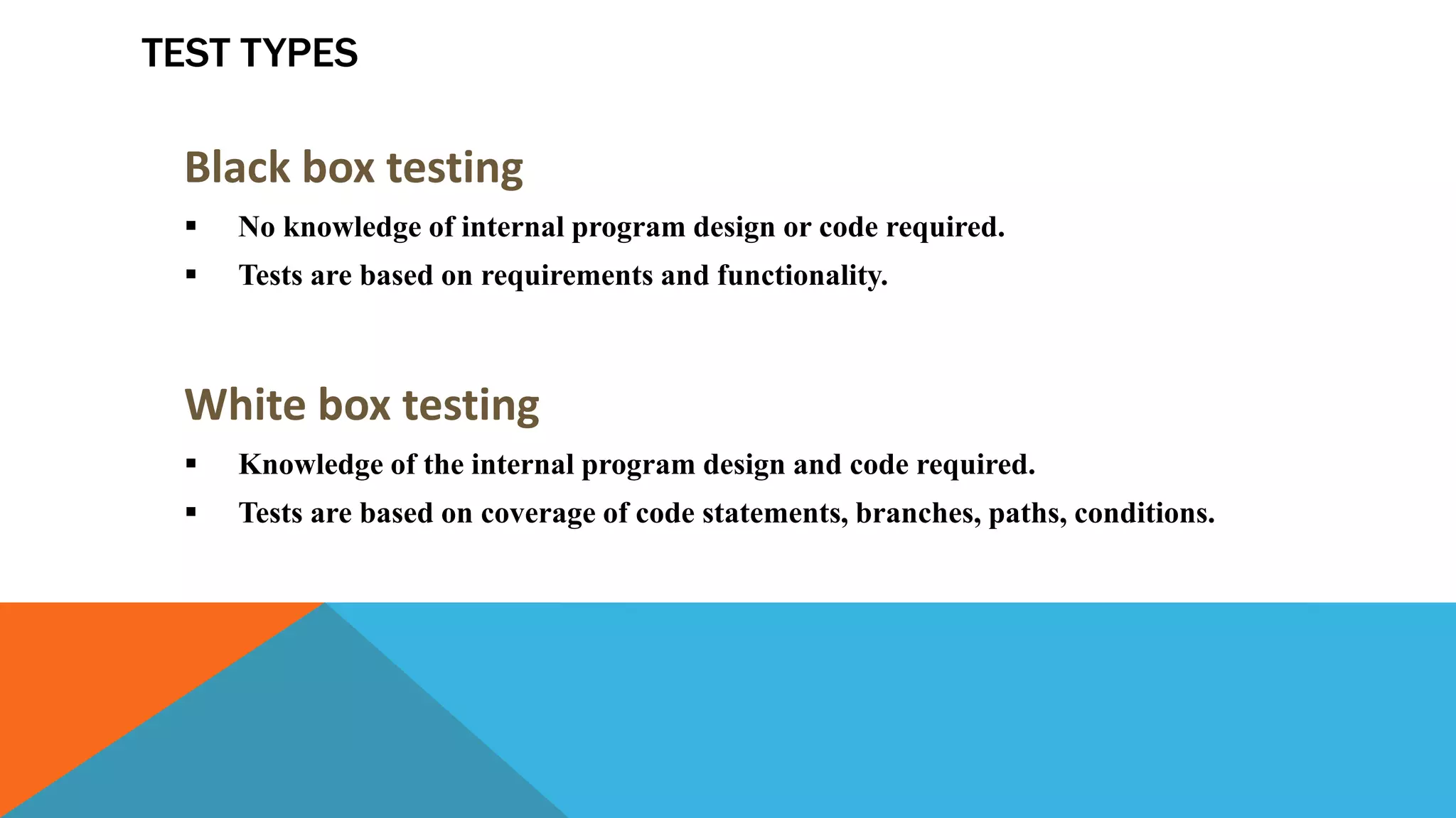 TEST TYPES
Black box testing
 No knowledge of internal program design or code required.
 Tests are based on requirements and functionality.
White box testing
 Knowledge of the internal program design and code required.
 Tests are based on coverage of code statements, branches, paths, conditions.
 