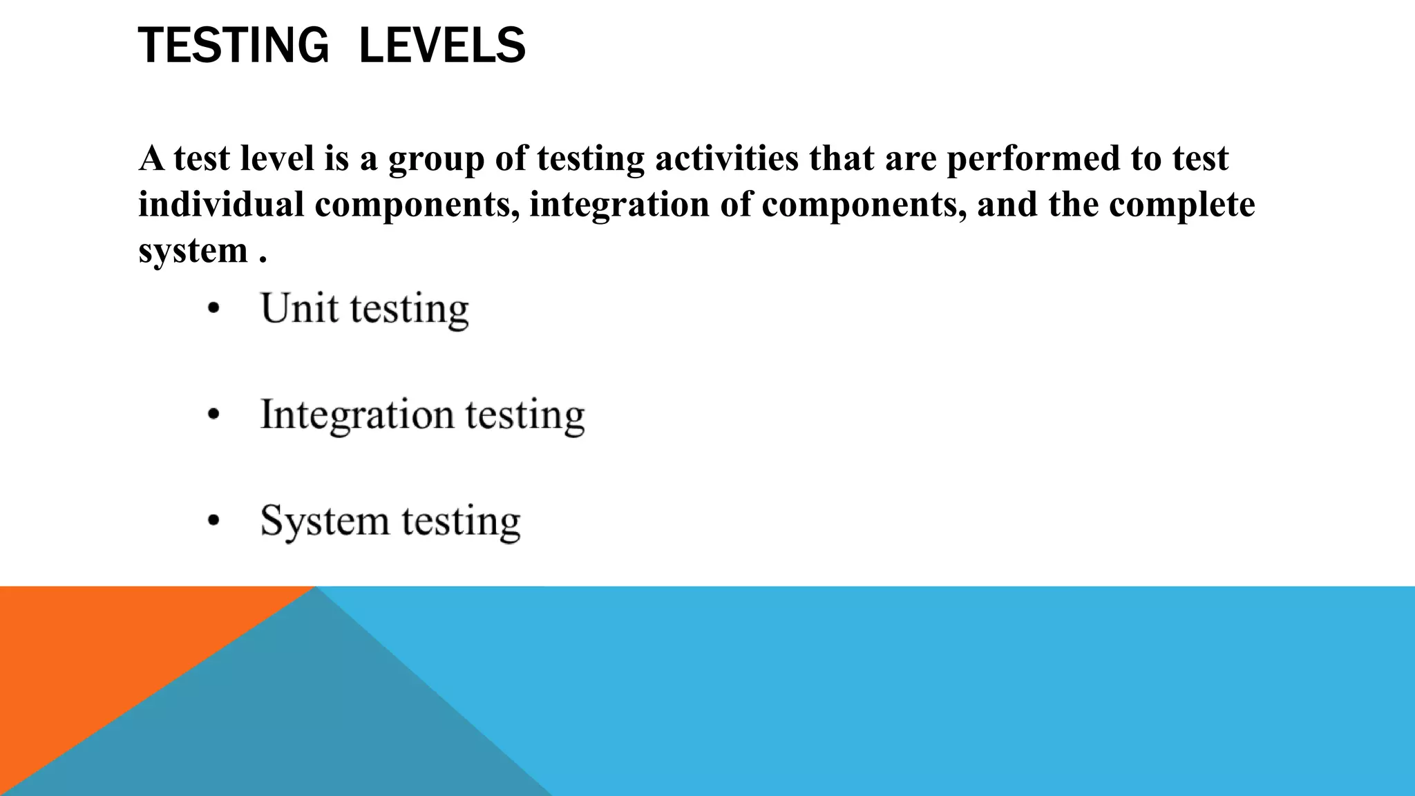 TESTING LEVELS
A test level is a group of testing activities that are performed to test
individual components, integration of components, and the complete
system .
 