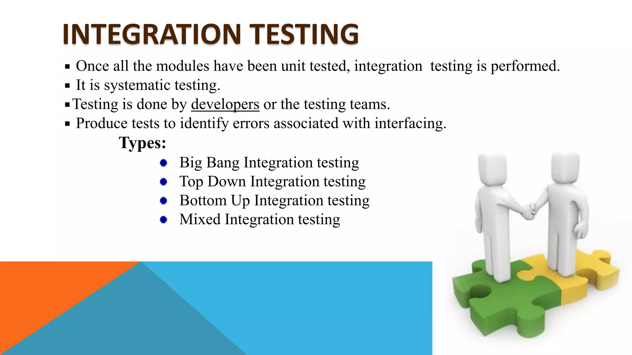 INTEGRATION TESTING
Once all the modules have been unit tested, integration testing is performed.
It is systematic testing.
Testing is done by developers or the testing teams.
Produce tests to identify errors associated with interfacing.
Types:
Big Bang Integration testing
Top Down Integration testing
Bottom Up Integration testing
Mixed Integration testing
 