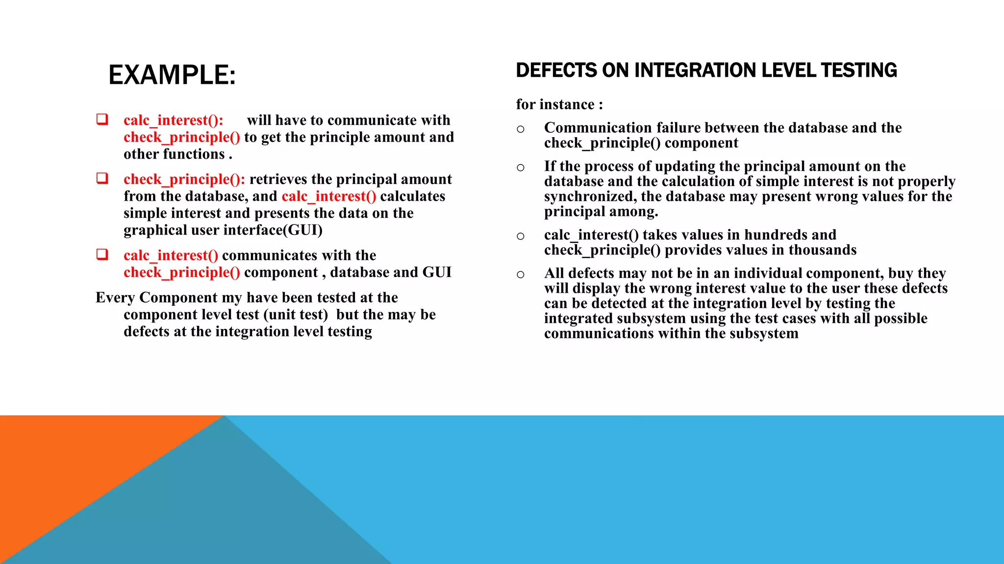 EXAMPLE:
 calc_interest(): will have to communicate with
check_principle() to get the principle amount and
other functions .
 check_principle(): retrieves the principal amount
from the database, and calc_interest() calculates
simple interest and presents the data on the
graphical user interface(GUI)
 calc_interest() communicates with the
check_principle() component , database and GUI
Every Component my have been tested at the
component level test (unit test) but the may be
defects at the integration level testing
for instance :
o Communication failure between the database and the
check_principle() component
o If the process of updating the principal amount on the
database and the calculation of simple interest is not properly
synchronized, the database may present wrong values for the
principal among.
o calc_interest() takes values in hundreds and
check_principle() provides values in thousands
o All defects may not be in an individual component, buy they
will display the wrong interest value to the user these defects
can be detected at the integration level by testing the
integrated subsystem using the test cases with all possible
communications within the subsystem
DEFECTS ON INTEGRATION LEVEL TESTING
 