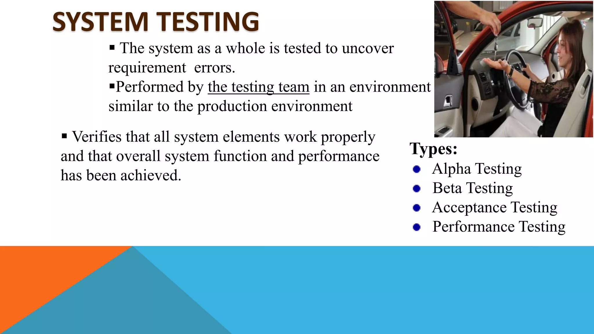 SYSTEM TESTING
 The system as a whole is tested to uncover
requirement errors.
Performed by the testing team in an environment
similar to the production environment
 Verifies that all system elements work properly
and that overall system function and performance
has been achieved.
Types:
Alpha Testing
Beta Testing
Acceptance Testing
Performance Testing
 