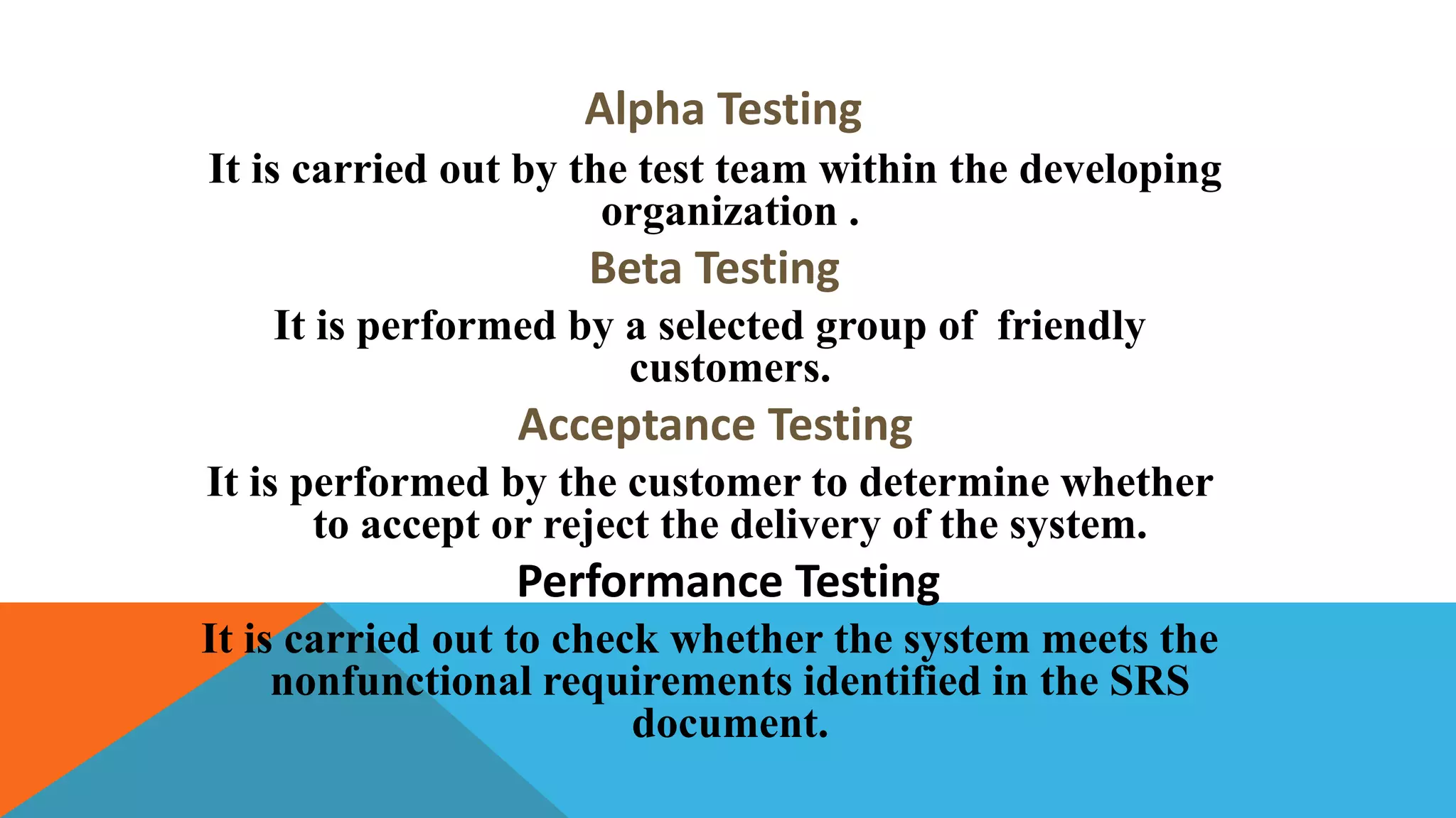 Alpha Testing
It is carried out by the test team within the developing
organization .
Beta Testing
It is performed by a selected group of friendly
customers.
Acceptance Testing
It is performed by the customer to determine whether
to accept or reject the delivery of the system.
Performance Testing
It is carried out to check whether the system meets the
nonfunctional requirements identified in the SRS
document.
 