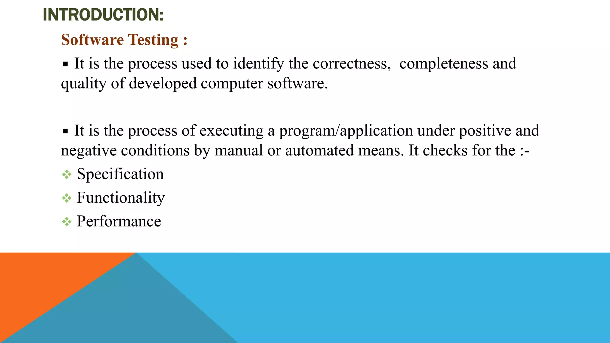 INTRODUCTION:
Software Testing :
It is the process used to identify the correctness, completeness and
quality of developed computer software.
It is the process of executing a program/application under positive and
negative conditions by manual or automated means. It checks for the :-
 Specification
 Functionality
 Performance
 