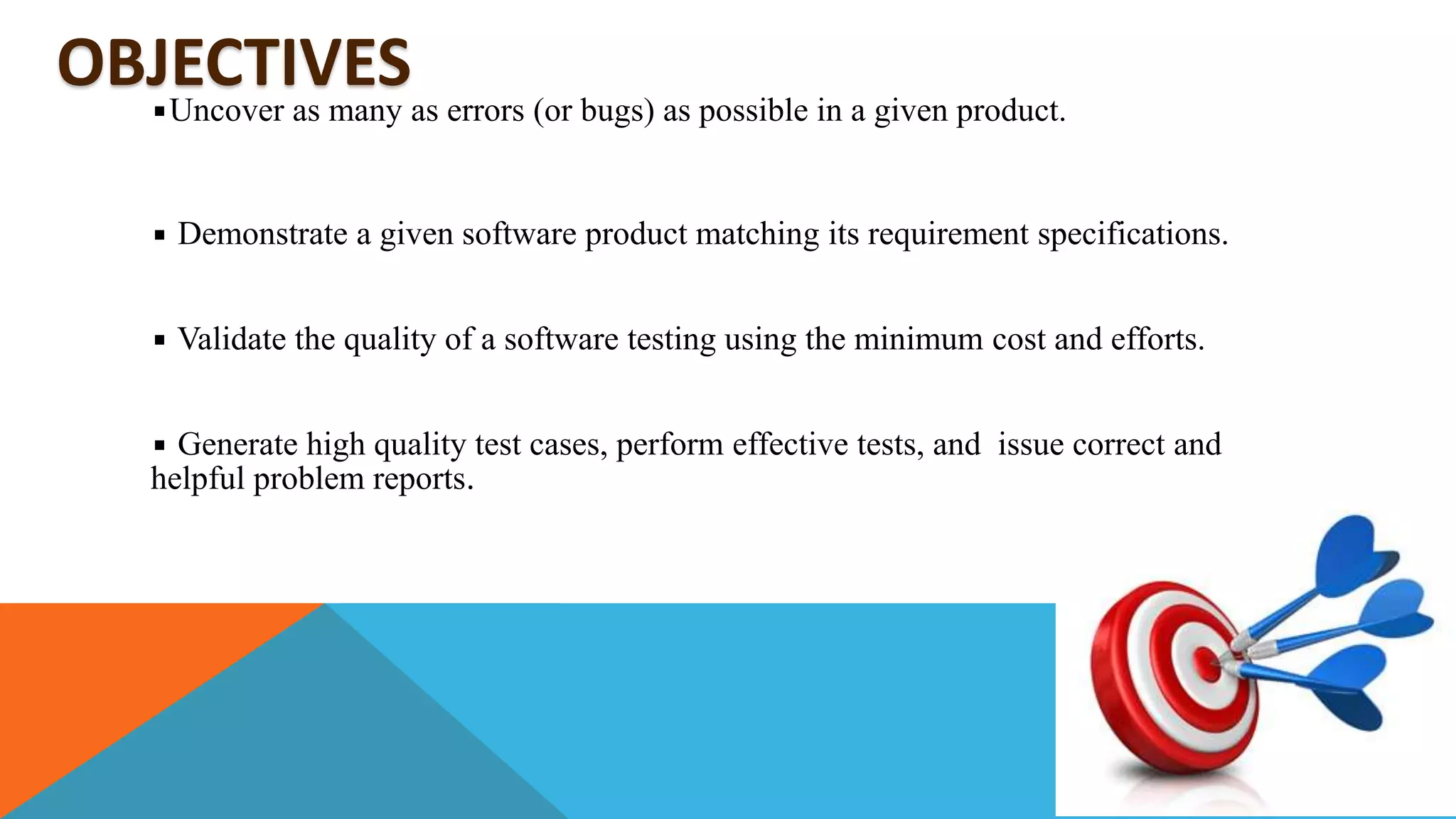 OBJECTIVESUncover as many as errors (or bugs) as possible in a given product.
Demonstrate a given software product matching its requirement specifications.
Validate the quality of a software testing using the minimum cost and efforts.
Generate high quality test cases, perform effective tests, and issue correct and
helpful problem reports.
 