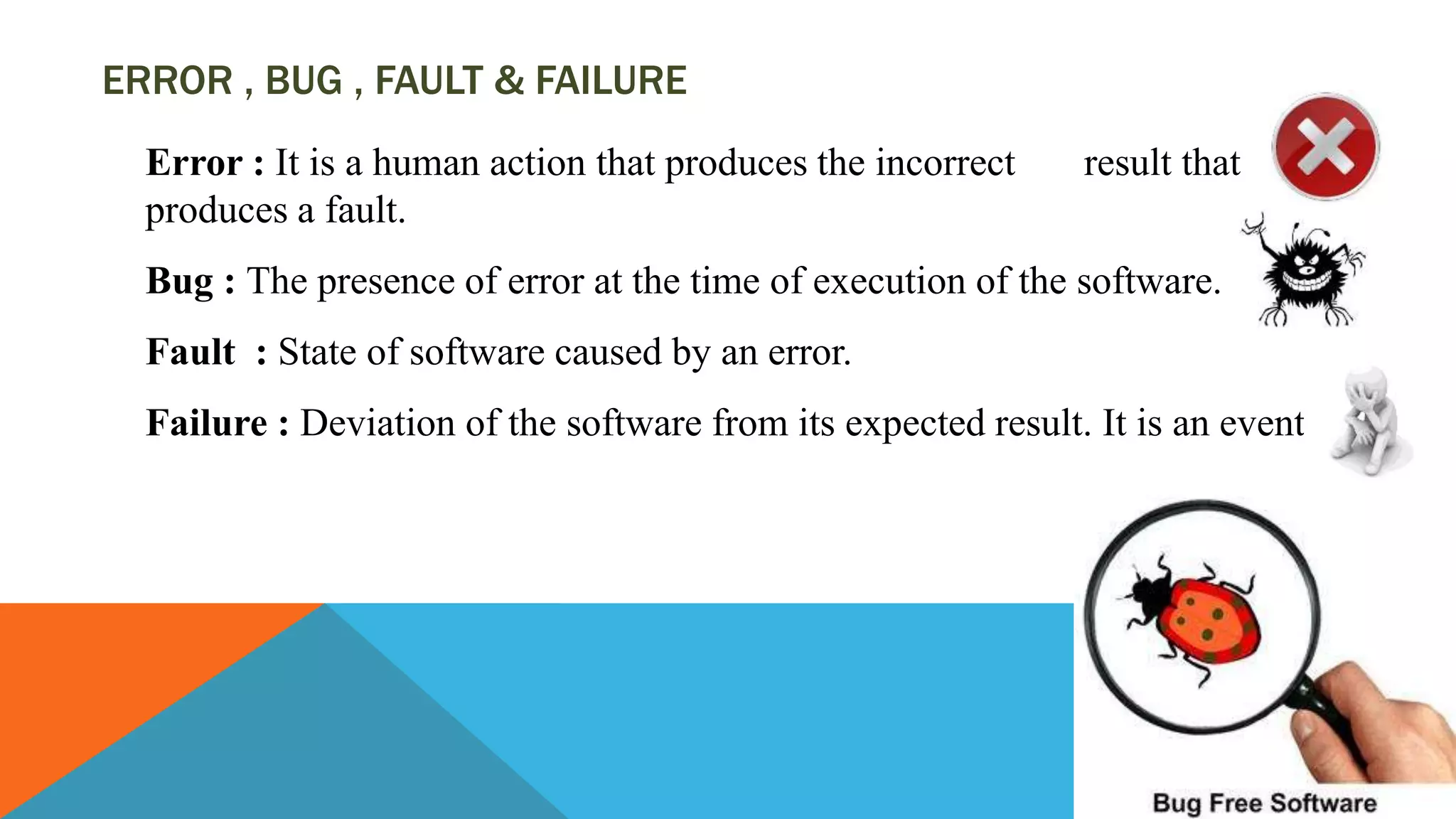 ERROR , BUG , FAULT & FAILURE
Error : It is a human action that produces the incorrect result that
produces a fault.
Bug : The presence of error at the time of execution of the software.
Fault : State of software caused by an error.
Failure : Deviation of the software from its expected result. It is an event.
 