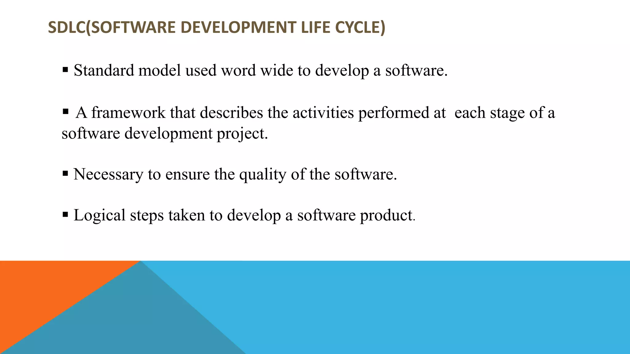 SDLC(SOFTWARE DEVELOPMENT LIFE CYCLE)
 Standard model used word wide to develop a software.
 A framework that describes the activities performed at each stage of a
software development project.
 Necessary to ensure the quality of the software.
 Logical steps taken to develop a software product.
 