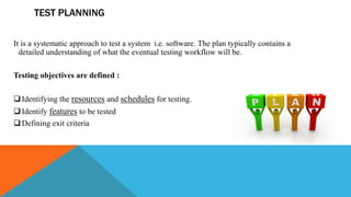 TEST PLANNING
It is a systematic approach to test a system i.e. software. The plan typically contains a
detailed understanding of what the eventual testing workflow will be.
Testing objectives are defined :
Identifying the resources and schedules for testing.
Identify features to be tested
Defining exit criteria
 